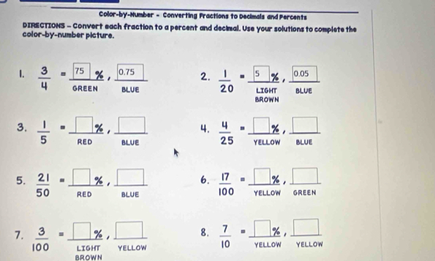 Color-by-Number - Converting Fractions to Decimals and Percents 
DIRECTIONS - Convert each fraction to a percent and decimal. Use your solutions to complete the 
color-by-number picture. 
1.  3/4 = 75/OREH , frac 0.75BLUE 2.  1/20 =frac  ,  (sqrt(0.05))/8LUE 
BROWN 
3.  1/5 = □ % /R∈ D ,  □ /BLUE  4.  4/25 = □ /yeuow ,  □ /8LUE 
5.  21/50 =frac □ % ,frac □ , □ /8LUE  6.  17/100 = □ % /yeLor w,  □ /6REN 
7.  3/100 = □ % /□ % HT ,  □ /YELLOW  8.  7/10 =frac □ % ,□ YELLOw, □ /YELLOW 
BROWN