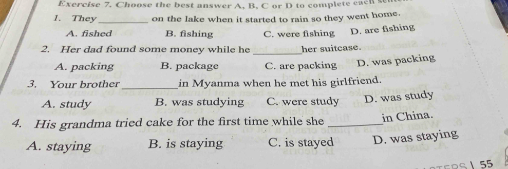 Choose the best answer A, B, C or D to complete each se
1. They _on the lake when it started to rain so they went home.
A. fished B. fishing C. were fishing D. are fishing
_
2. Her dad found some money while he her suitcase.
A. packing B. package C. are packing D. was packing
_
3. Your brother in Myanma when he met his girlfriend.
A. study B. was studying C. were study D. was study
4. His grandma tried cake for the first time while she_
in China.
A. staying B. is staying C. is stayed D. was staying
S 55