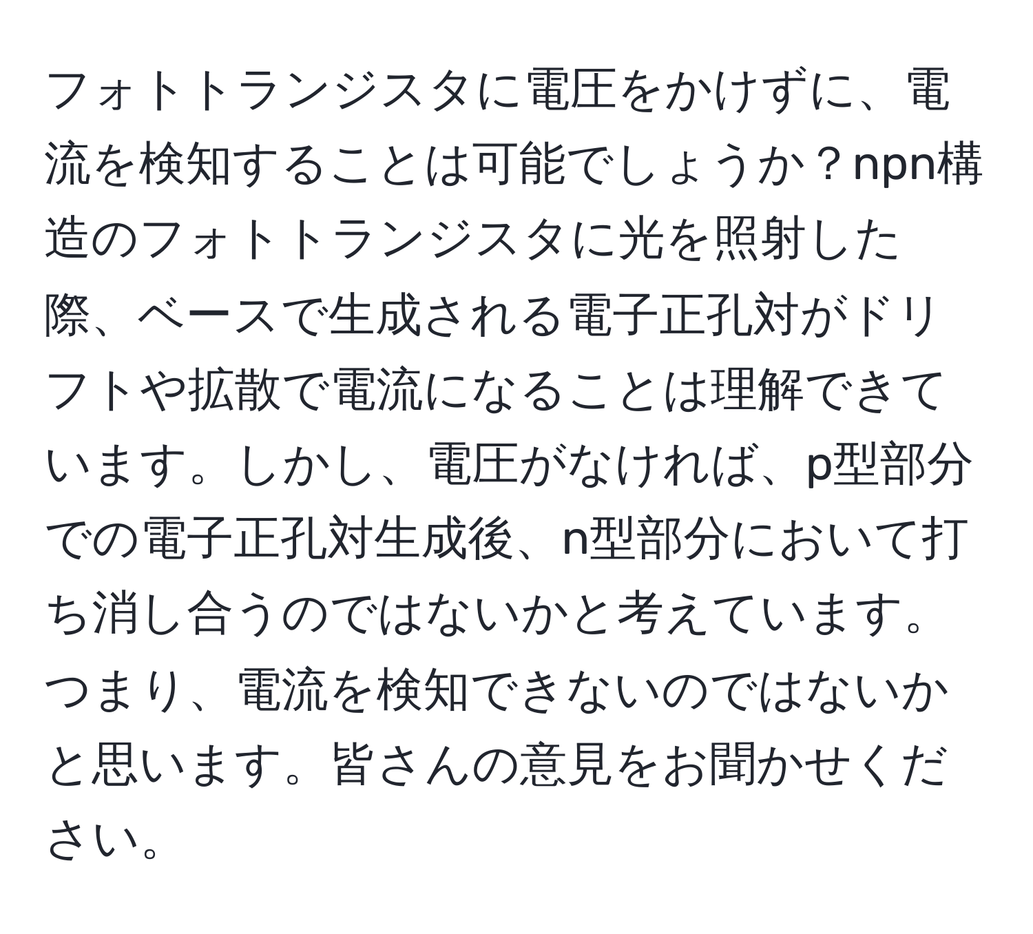 フォトトランジスタに電圧をかけずに、電流を検知することは可能でしょうか？npn構造のフォトトランジスタに光を照射した際、ベースで生成される電子正孔対がドリフトや拡散で電流になることは理解できています。しかし、電圧がなければ、p型部分での電子正孔対生成後、n型部分において打ち消し合うのではないかと考えています。つまり、電流を検知できないのではないかと思います。皆さんの意見をお聞かせください。