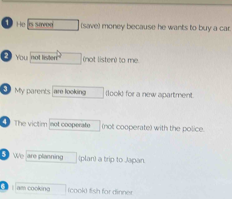 He is savee (save) money because he wants to buy a car. 
2 You not listen (not listen) to me. 
My parents are looking (look) for a new apartment. 
4 The victimnot cooperate (not cooperate) with the police. 
5 We are planning (plan) a trip to Japan. 
⑥ am cooking (cook) fish for dinner.