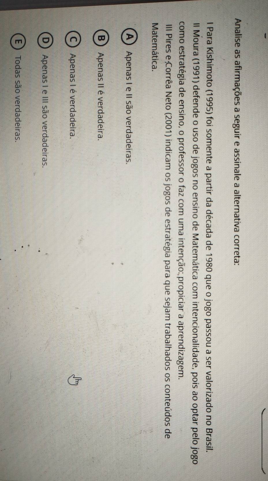 Analise as afirmações a seguir e assinale a alternativa correta:
l Para Kishimoto (1995) foi somente a partir da década de 1980 que o jogo passou a ser valorizado no Brasil.
Il Moura (1991) defende o uso de jogos no ensino de Matemática com intencionalidade, pois ao optar pelo jogo
como estratégia de ensino, o professor o faz com uma intenção: propiciar a aprendizagem.
III Pires e Corrêa Neto (2001) indicam os jogos de estratégia para que sejam trabalhados os conteúdos de
Matemática.
A) Apenas I e II são verdadeiras.
B Apenas II é verdadeira.
C Apenas I é verdadeira.
D Apenas I e III são verdadeiras.
E ) Todas são verdadeiras.