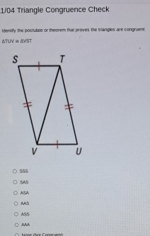 1/04 Triangle Congruence Check
identify the postulate or theorem that proves the triangles are congruent.
△ TUV=△ VST
SSS
SAS
ASA
AAS
AS5
AA4