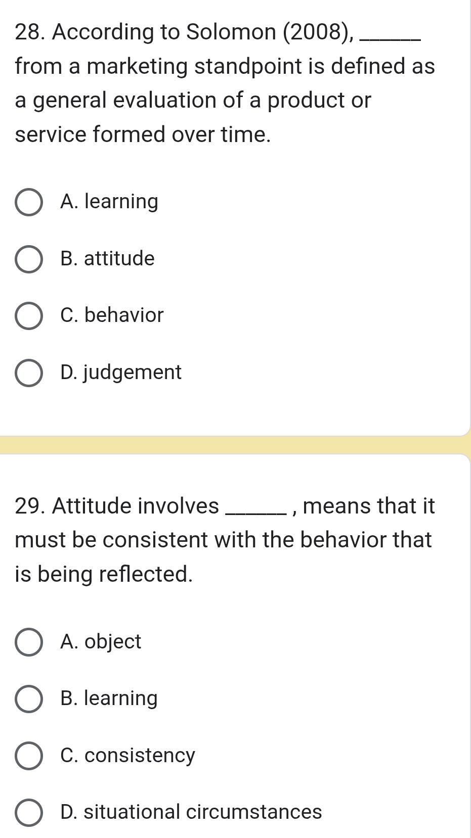 According to Solomon (2008),_
from a marketing standpoint is defined as
a general evaluation of a product or
service formed over time.
A. learning
B. attitude
C. behavior
D. judgement
29. Attitude involves _, means that it
must be consistent with the behavior that
is being reflected.
A. object
B. learning
C. consistency
D. situational circumstances