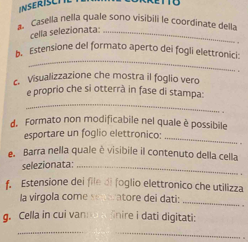 INSERISCTL 
a. Casella nella quale sono visibili le coordinate della 
cella selezionata:_ 
_ 
b. Estensione del formato aperto dei fogli elettronici: 
c. Visualizzazione che mostra il foglio vero 
e proprio che si otterrà in fase di stampa: 
_ 
d. Formato non modificabile nel quale è possibile 
esportare un foglio elettronico:_ 
. 
e. Barra nella quale è visibile il contenuto della cella 
selezionata:_ 
f. Estensione dei file di foglio elettronico che utilizza 
la virgola come separatore dei dati: 
_ 
g. Cella in cui vanno a finire i dati digitati: 
_