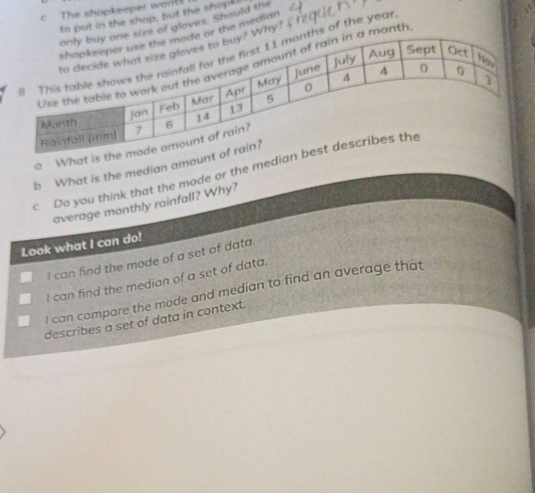The shopkeeper wants
to put in the shop, but the shopk!
of gloves. Should the
the median
hy?
anth
s of the year
a What is 
b What is the median amoun
cDo you think that the mode or the media
average monthly rainfall? Why?
Look what I can do!
I I can find the mode of a set of data.
I can find the median of a set of data.
I can compare the mode and median to find an average that
describes a set of data in context.