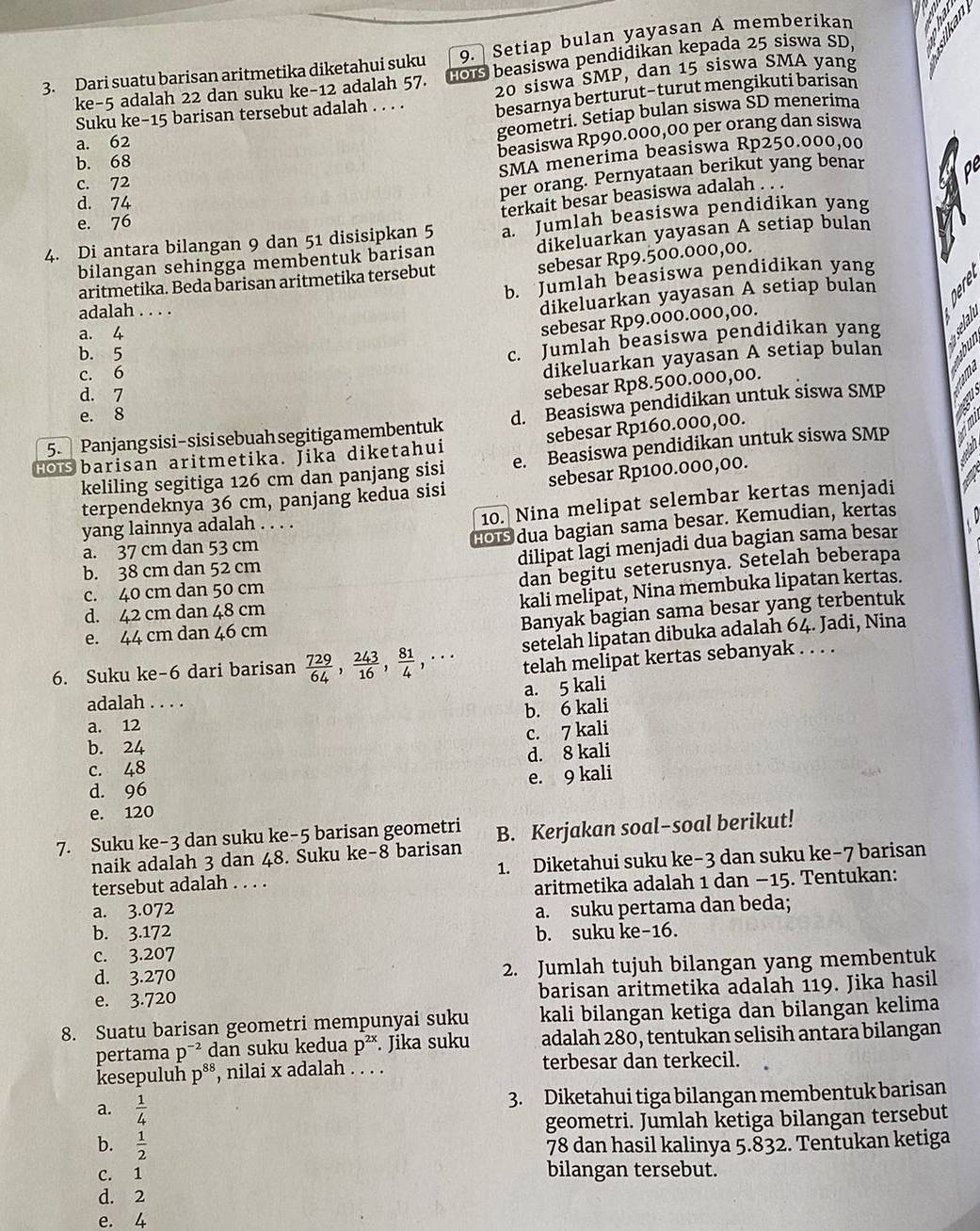 Setiap bulan yayasan A memberikan
ke-5 adalah 22 dan suku ke-12 adalah 57. GOS beasiswa pendidikan kepada 25 siswa SD,
3. Dari suatu barisan aritmetika diketahui suku 20 siswa SMP, dan 15 siswa SMA yang
Suku ke-15 barisan tersebut adalah . . . . besarnya berturut-turut mengikuti barisan
geometri. Setiap bulan siswa ŠD menerima
a. 62
beasiswa Rp90.000,00 per orang dan siswa
b. 68
SMA menerima beasiswa Rp250.000,00
c. 72
per orang. Pernyataan berikut yang benar
d. 74
terkait besar beasiswa adalah . . .
e. 76
4. Di antara bilangan 9 dan 51 disisipkan 5 a. Jumlah beasiswa pendidikan yang
bilangan sehingga membentuk barisan dikeluarkan yayasan A setiap bulan
sebesar Rp9.500.000,00.
b. Jumlah beasiswa pendidikan yang
aritmetika. Beda barisan aritmetika tersebut
adalah . . . .
dikeluarkan yayasan A setiap bulan
a. 4
sebesar Rp9.000.000,00.
b. 5
c. Jumlah beasiswa pendidikan yang
c. 6
dikeluarkan yayasan A setiap bulan
d. 7
sebesar Rp8.500.000,00.
e. 8
5. Panjang sisi- sisi sebuah segitiga membentuk d. Beasiswa pendidikan untuk siswa SMP
Hor barisan aritmetika. Jika diketahui sebesar Rp160.000,00.
keliling segitiga 126 cm dan panjang sisi e. Beasiswa pendidikan untuk siswa SMP
terpendeknya 36 cm, panjang kedua sisi sebesar Rp100.000,00.
10. Nina melipat selembar kertas menjadi
8 dua bagian sama besar. Kemudian, kertas
yang lainnya adalah . . . .
a. 37 cm dan 53 cm
dilipat Īagi menjadi dua bagian sama besar
b. 38 cm dan 52 cm
dan begitu seterusnya. Setelah beberapa
c. 40 cm dan 50 cm
kali melipat, Nina membuka lipatan kertas.
Banyak bagian sama besar yang terbentuk
d. 42 cm dan 48 cm
e. 44 cm dan 46 cm
6. Suku ke-6 dari barisan  729/64 , 243/16 , 81/4 ,·s setelah lipatan dibuka adalah 64. Jadi, Nina
telah melipat kertas sebanyak . . . .
adalah . . . . a. 5 kali
b. 6 kali
a. 12
c. 7 kali
b. 24
d. 8 kali
c. 48
d. 96 e. 9 kali
e. 120
7. Suku ke-3 dan suku ke-5 barisan geometri B. Kerjakan soal-soal berikut!
naik adalah 3 dan 48. Suku ke-8 barisan
tersebut adalah . . . . 1. Diketahui suku ke-3 dan suku ke-7 barisan
a. 3.072 aritmetika adalah 1 dan −15. Tentukan:
a. suku pertama dan beda;
b. 3.172 b. suku ke-16.
c. 3.207
d. 3.270 2. Jumlah tujuh bilangan yang membentuk
e. 3.720 barisan aritmetika adalah 119. Jika hasil
8. Suatu barisan geometri mempunyai suku kali bilangan ketiga dan bilangan kelima
pertama p^(-2) dan suku kedua p^(2x) *. Jika suku adalah 280, tentukan selisih antara bilangan
kesepuluh p^(88) , nilai x adalah . . . . terbesar dan terkecil.
3. Diketahui tiga bilangan membentuk barisan
a.  1/4 
geometri. Jumlah ketiga bilangan tersebut
b.  1/2  78 dan hasil kalinya 5.832. Tentukan ketiga
C. 1 bilangan tersebut.
d. 2
e. 4