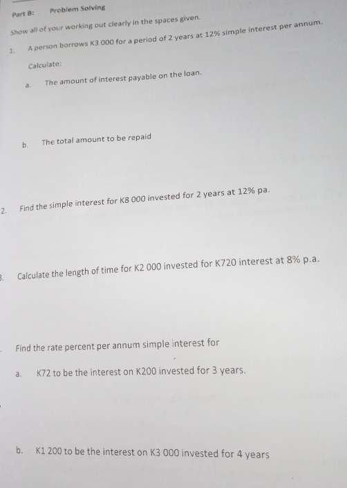 Problem Solving 
Show all of your working out clearly in the spaces given. 
1. A person borrows K3 000 for a period of 2 years at 12% simple interest per annum. 
Calculate: 
a. The amount of interest payable on the loan. 
b. The total amount to be repaid 
2. Find the simple interest for K8 000 invested for 2 years at 12% pa. 
8. Calculate the length of time for K2 000 invested for K720 interest at 8% p.a. 
Find the rate percent per annum simple interest for 
a. K72 to be the interest on K200 invested for 3 years. 
b. K1 200 to be the interest on K3 00O invested for 4 years