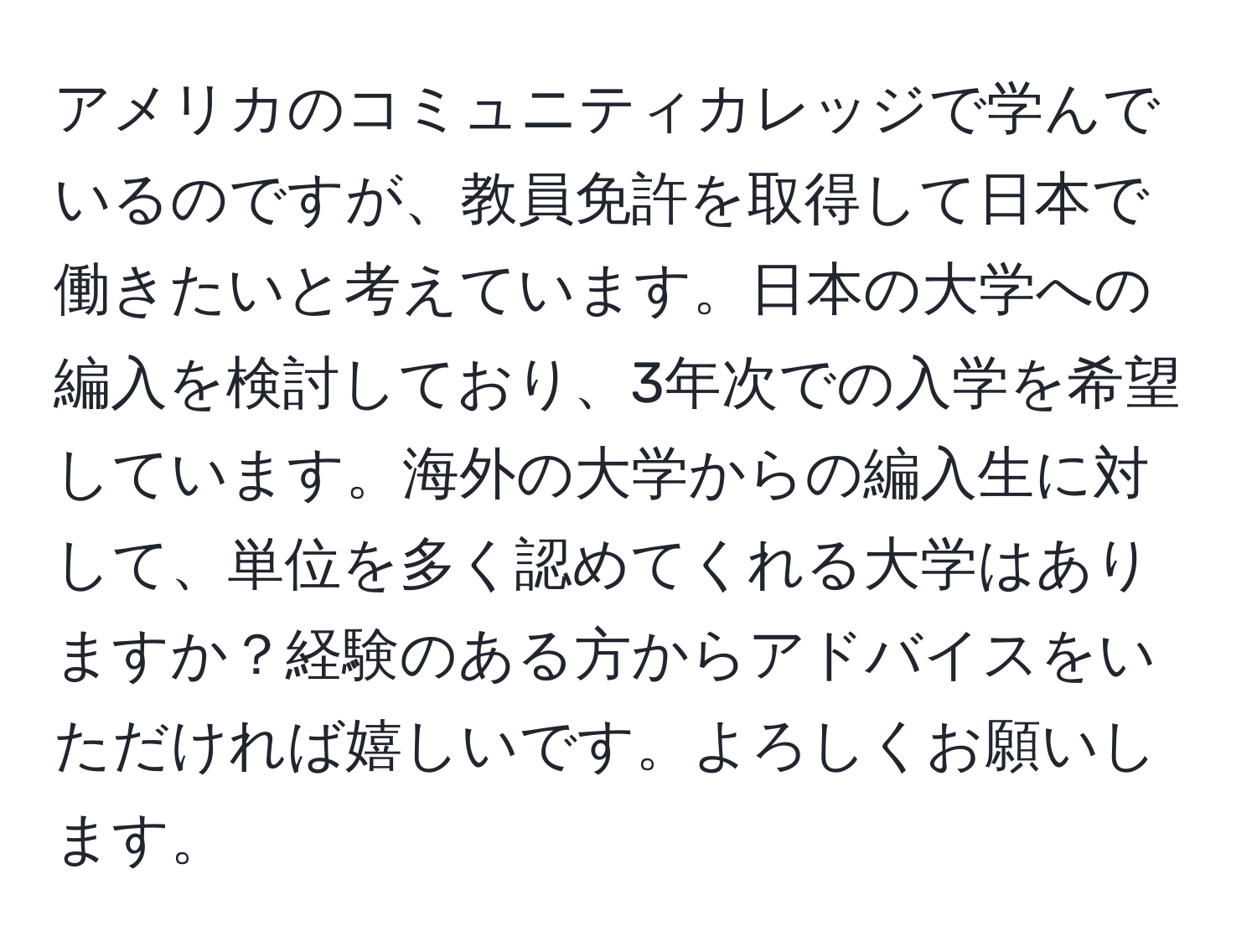 アメリカのコミュニティカレッジで学んでいるのですが、教員免許を取得して日本で働きたいと考えています。日本の大学への編入を検討しており、3年次での入学を希望しています。海外の大学からの編入生に対して、単位を多く認めてくれる大学はありますか？経験のある方からアドバイスをいただければ嬉しいです。よろしくお願いします。