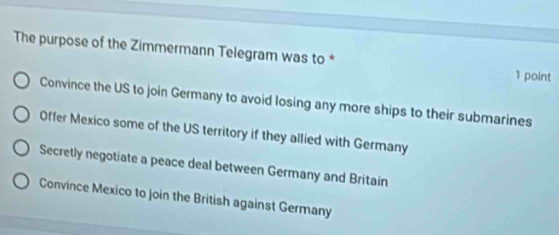 The purpose of the Zimmermann Telegram was to * 1 point
Convince the US to join Germany to avoid losing any more ships to their submarines
Offer Mexico some of the US territory if they allied with Germany
Secretly negotiate a peace deal between Germany and Britain
Convince Mexico to join the British against Germany