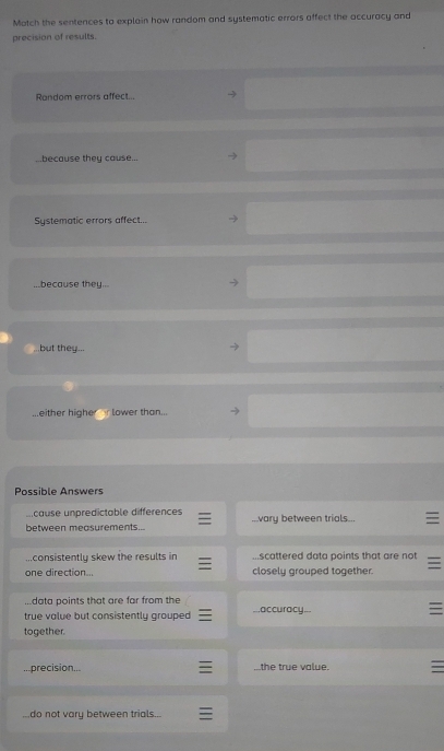 Match the sentences to explain how random and systematic errors affect the accuracy and
precision of results.
Random errors affect.
because they cause...
Systematic errors affect...
...because they .
...but they...
...either higher lower than...
Possible Answers
ucause unpredictable differences
between measurements......vary between trials...
...consistently skew the results in.scattered data points that are not
one direction... closely grouped together
data points that are far from the
true value but consistently grouped...accuracy...
together.
precision.. the true value.
do not vary between trials...