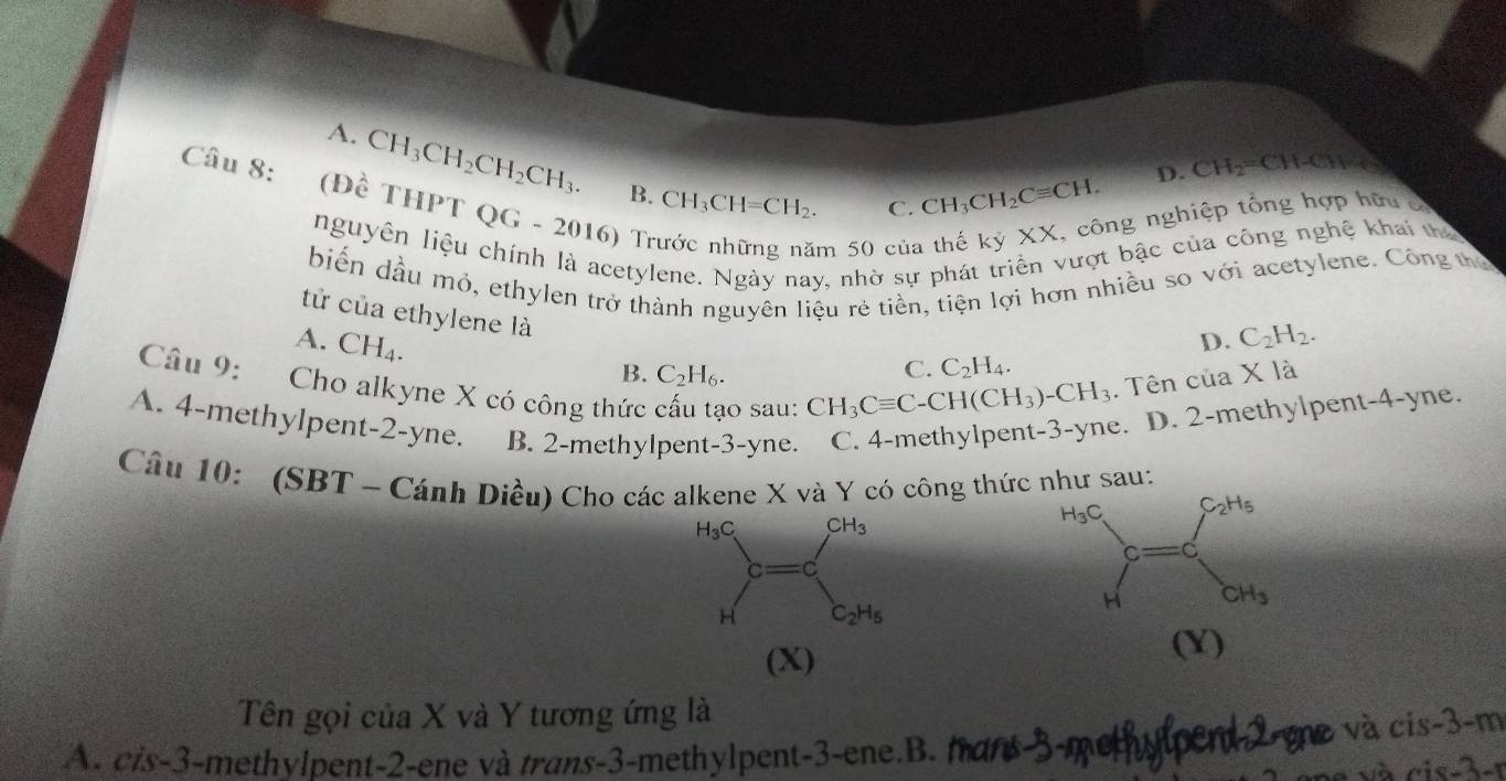 A. CH_3CH_2CH_2CH_3. B. CH_3CH=CH_2.
C. CH_3CH_2Cequiv CH. D. CH_2 CH-CH-C
Câu 8: (Đề THPT QG - 2016) Tr
m 50 của ng nghiệp tổng hợp hữu c
nguyên liệu chính là acetylene. Ngày nay, nhờ sự phát triển vượt bậc của công nghệ khai tha
biến dầu mỏ, ethylen trở thành nguyên liệu rẻ tiền, tiện lợi hơn nhiều so với acetylene. Công thủ
tử của ethylene là
A. CH_4.
D. C_2H_2.
B. C_2H_6. C. C_2H_4.
Câu 9: Cho alkyne X có công thức cấu tạo sau: CH_3Cequiv C-CH(CH_3)-CH_3. Tên của X là
A. 4-methylpent-2-yne. B. 2-methylpent-3-yne. C. 4-methylpent-3-yne. D. 2-methylpent-4-yne.
Câu 10: (SBT ~ Cánh Diều) Cho các alkene X và Y có công thức như sau:
(X)
(Y)
Tên gọi của X và Y tương ứng là
A. cis-3-methylpent-2-ene và trans-3-methylpent-3-ene.B. mans-3-methylpent2-me và cis-3-m
và cis-3-