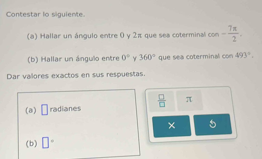 Contestar lo siguiente. 
(a) Hallar un ángulo entre 0 y 2π que sea coterminal con - 7π /2 . 
(b) Hallar un ángulo entre 0° y 360° que sea coterminal con 493°. 
Dar valores exactos en sus respuestas.
 □ /□   π
(a) □ radianes 
× 
(b) □°