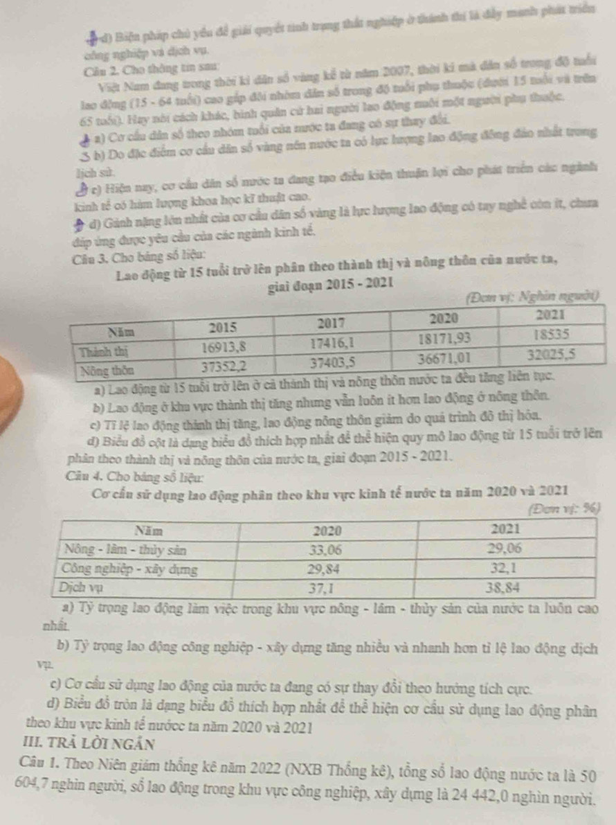 Biện pháp chủ yểu để giải quyết tinh trạng thất nghiệp ở thành thị là đầy manh phát triển
công nghiệp và dịch vụ.
Cầu 2, Cho thông tin sau:
Việt Nam đang trong thời ki dân số vàng kể từ năm 2007, thời ki mà đân số trong độ tuổi
lao động (15 - 64 tuổi) cao gắp đôi nhóm dân số trong độ tuổi phụ thuộc (đưới 15 tuổi và trên
65 tuổi). Hay nói cách khác, bình quân cử hai người lao động muôi một người phụ thuộc.
a) Cơ cầu dân số theo nhóm tuổi của mước ta đang có sự thay đổi.
S b) Do đặc điểm cơ cầu dân số vàng nên nước ta có lực lượng lao động đông đảo nhất trung
lịch sử.
( c) Hiện nay, cơ cầu dân số mước ta đang tạo điều kiện thuận lợi cho phát triển các ngành
kinh tế có hàm lượng khoa học kĩ thuật cao.
d) Gánh nặng lớn nhất của cơ cầu dân số vàng là lực lượng lao động có tay nghề còn ít, chưa
đúp ứng được yêu cầu của các ngành kinh tế,
Câu 3. Cho bảng số liệu:
Lao động từ 15 tuổi trở lên phân theo thành thị và nông thôn của nước ta,
giai đoạn 2015 - 2021
(Đơn vị: Nghin người)
a) Lao động từ 15 tuổi trở lên ở cả thành thị và nông thô
b) Lao động ở khu vực thành thị tăng nhưng vẫn luôn it hơn lao động ở nông thôn.
c) Tĩ lệ lao động thành thị tăng, lao động nông thôn giảm do quá trình đô thị hóa.
đ) Biểu đồ cột là dạng biểu đồ thích hợp nhất để thể hiện quy mô lao động từ 15 tuổi trở lên
phân theo thành thị và nông thôn của nước ta, giai đoạn 2015 - 2021.
Câu 4. Cho bảng số liệu:
Cơ cấu sử dụng lao động phân theo khu vực kinh tế nước ta năm 2020 và 2021
ơn vị: %)
a) Tỷ trọng lao động làm việc trong khu vực nông - lầm - thủy sản của nước ta luôn cao
nhất
b) Tỷ trọng lao động công nghiệp - xây dựng tăng nhiều và nhanh hơn tỉ lệ lao động dịch
Vz2
c) Cơ cầu sử dụng lao động của nước ta đang có sự thay đổi theo hưởng tích cực.
d) Biểu đồ tròn là dạng biểu đồ thích hợp nhất để thể hiện cơ cầu sử dụng lao động phân
theo khu vực kinh tế nướcc ta năm 2020 và 2021
III. trÄ lời ngắn
Câu 1. Theo Niên giám thổng kê năm 2022 (NXB Thống kê), tổng số lao động nước ta là 50
604,7 nghìn người, sổ lao động trong khu vực công nghiệp, xây dựng là 24 442,0 nghìn người.
