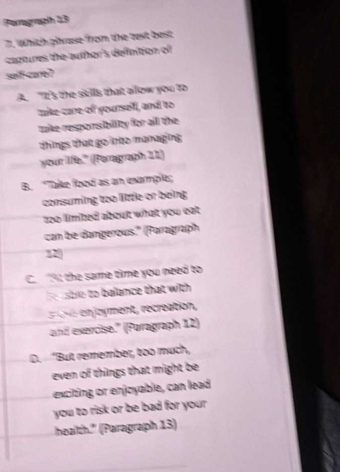 Porograph 13
7. Which phrase from the text best
cactures the author's defintion of 
salf-care?
A. "It's the skills that allow you to
take care of yourself, and to
take responsibillity for all the 
things that go into managing 
your life." (Peragraph 11)
B. “Take food as an example;
consuming too little or being
too limited about what you eat .
can be dangerous." (Paragraph
1
C. ; the same tie you need to
h sbre to balance that with 
en joyment, recreation,
and exercise.'' (Paragraph 12)
D. “But remember, too much,
even of things that might be 
exciting or enjoyable, can lead
you to risk or be bad for your .
health." (Paragraph 13)