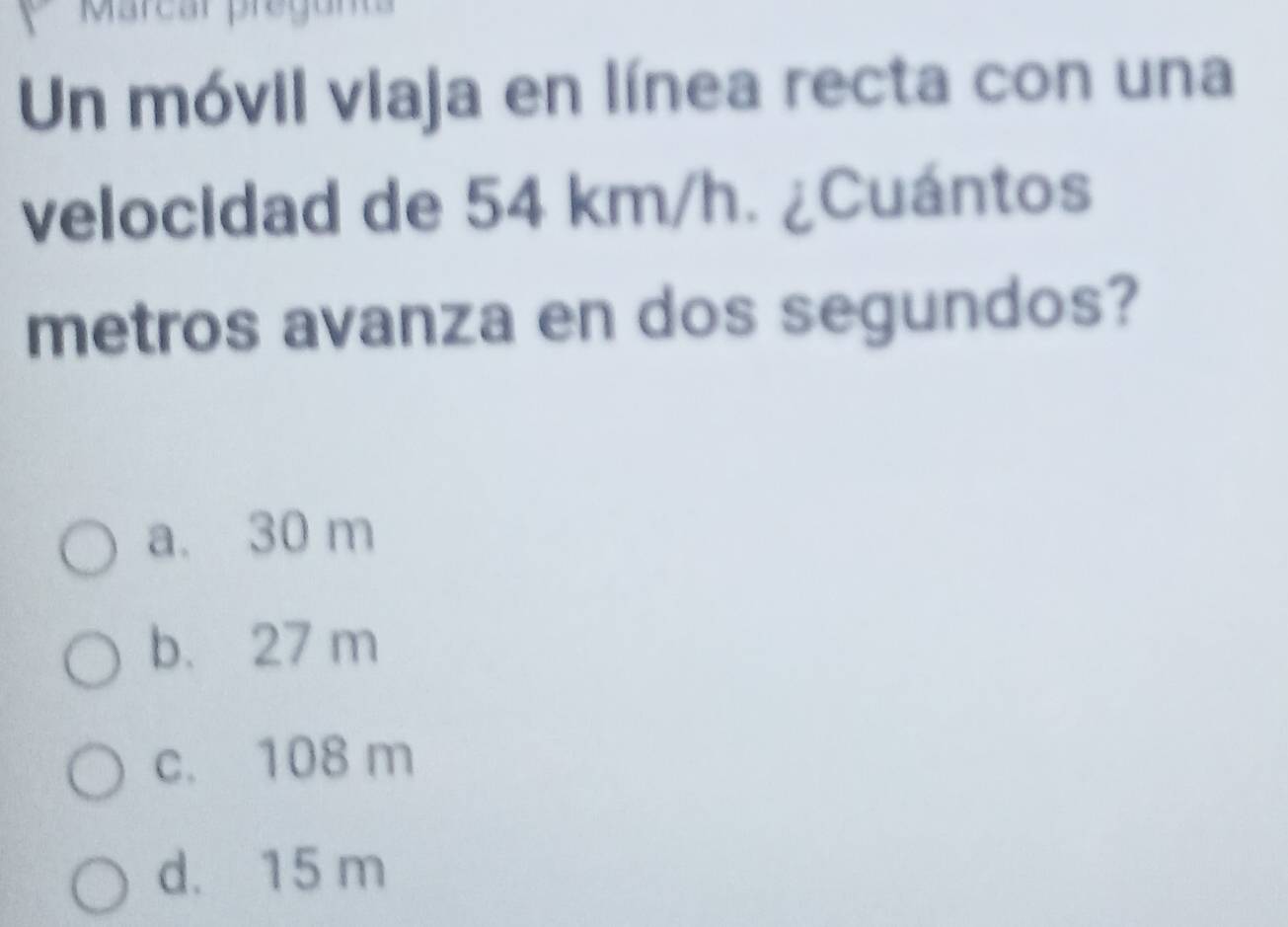 Marcar prégunta
Un móvil viaja en línea recta con una
velocidad de 54 km/h. ¿Cuántos
metros avanza en dos segundos?
a. 30 m
b. 27 m
c. 108 m
d. 15 m