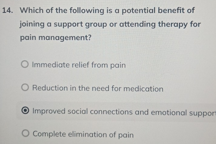 Which of the following is a potential benefit of
joining a support group or attending therapy for
pain management?
Immediate relief from pain
Reduction in the need for medication
Improved social connections and emotional suppor
Complete elimination of pain