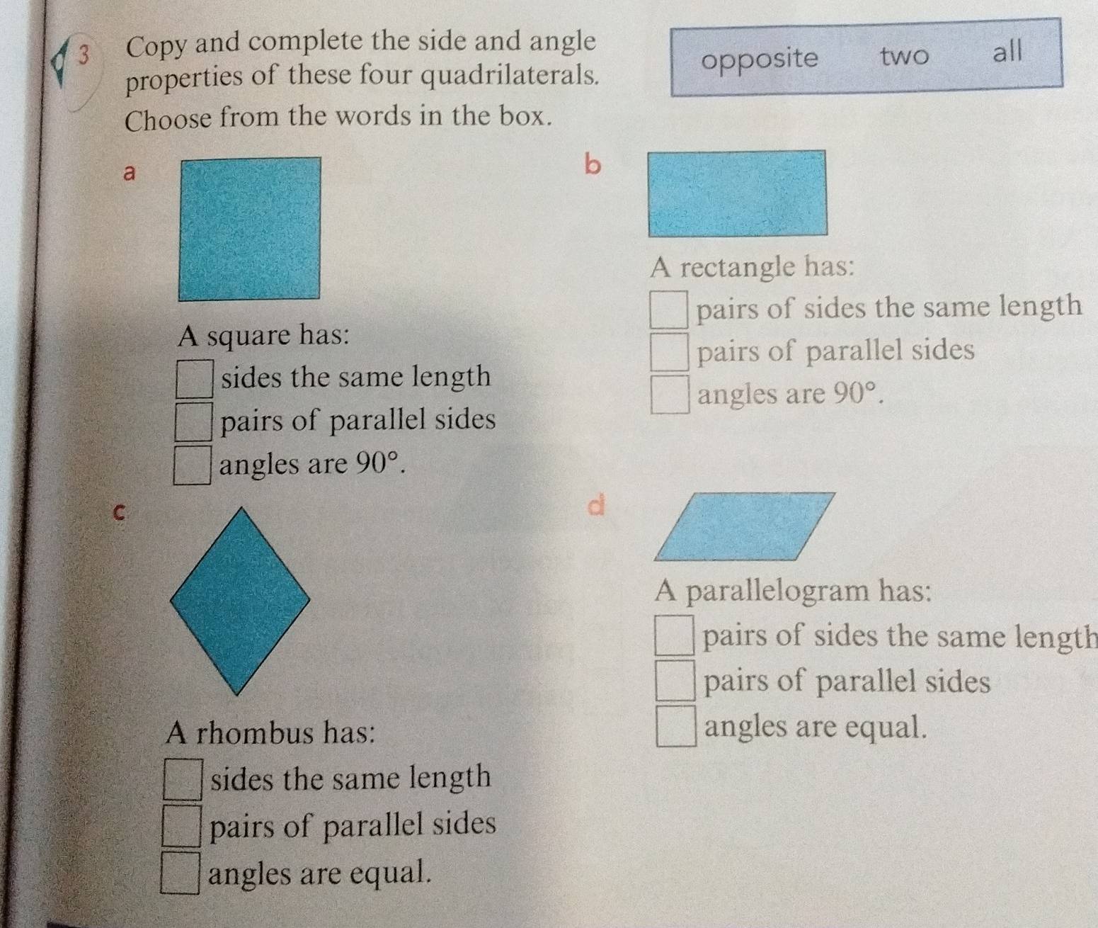 Copy and complete the side and angle
properties of these four quadrilaterals. opposite two all
Choose from the words in the box.
a
b
A rectangle has:
pairs of sides the same length
A square has:
pairs of parallel sides
sides the same length
angles are 90°. 
pairs of parallel sides
angles are 90°.
C
A parallelogram has:
pairs of sides the same length
pairs of parallel sides
A rhombus has: angles are equal.
sides the same length
pairs of parallel sides
angles are equal.