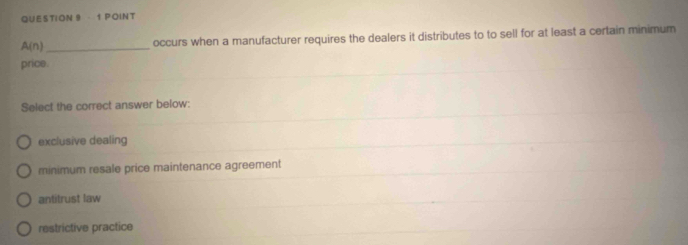 A(n) _occurs when a manufacturer requires the dealers it distributes to to sell for at least a certain minimum
price.
Select the correct answer below:
exclusive dealing
minimum resale price maintenance agreement
antitrust law
restrictive practice