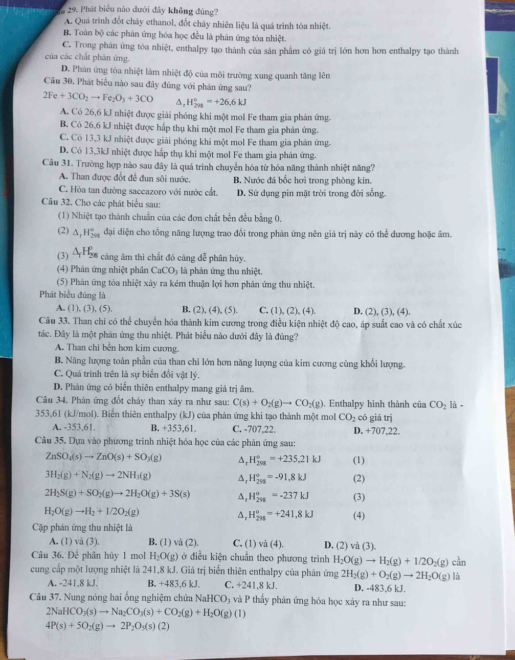 Phát biểu nào dưới đây không đúng?
A. Quá trình đốt cháy ethanol, đốt cháy nhiên liệu là quá trình tỏa nhiệt.
B. Toàn bộ các phản ứng hóa học đều là phản ứng tỏa nhiệt.
C. Trong phản ứng tỏa nhiệt, enthalpy tạo thành của sản phầm có giá trị lớn hơn hơn enthalpy tạo thành
của các chất phản ứng.
D. Phản ứng tỏa nhiệt làm nhiệt độ của môi trường xung quanh tăng lên
Câu 30. Phát biểu nào sau đây đúng với phản ứng sau?
2Fe+3CO_2to Fe_2O_3+3CO H_(298)°=+26,6kJ
A. Có 26,6 kJ nhiệt được giải phóng khi một mol Fe tham gia phản ứng.
B. Có 26,6 kJ nhiệt được hấp thụ khi một mol Fe tham gia phản ứng.
C. Có 13,3 kJ nhiệt được giải phóng khi một mol Fe tham gia phản ứng.
D. Có 13,3kJ nhiệt được hấp thụ khi một mol Fe tham gia phản ứng.
Câu 31. Trường hợp nào sau đây là quá trình chuyển hóa từ hóa năng thành nhiệt năng?
A. Than được đốt đề đun sôi nước. B. Nước đá bốc hơi trong phòng kín.
C. Hòa tan đường saccazoro với nước cất. D. Sử dụng pin mặt trời trong đời sống.
Câu 32. Cho các phát biểu sau:
(1) Nhiệt tạo thành chuẩn của các đơn chất bền đều bằng 0.
(2) Δ, H_(29)^o ậ đại diện cho tổng năng lượng trao đổi trong phản ứng nên giá trị này có thể dương hoặc âm.
(3) ΔH98 3 càng âm thì chất đó càng dễ phân hủy.
(4) Phản ứng nhiệt phân CaCO_3 là phản ứng thu nhiệt.
(5) Phản ứng tỏa nhiệt xảy ra kém thuận lợi hơn phản ứng thu nhiệt.
Phát biểu đúng là
A. (1), (3), (5). B. (2), (4), (5). C. (1), (2), (4). D. (2), (3), (4).
Câu 33. Than chì có thể chuyển hóa thành kim cương trong điều kiện nhiệt độ cao, áp suất cao và có chất xúc
tác. Đây là một phản ứng thu nhiệt. Phát biểu nào dưới đây là đúng?
A. Than chì bền hơn kim cương.
B. Năng lượng toàn phần của than chì lớn hơn năng lượng của kim cương cùng khối lượng.
C. Quá trình trên là sự biển đổi vật lý.
D. Phản ứng có biến thiên enthalpy mang giá trị âm.
Câu 34. Phản ứng đốt cháy than xảy ra như sau: C(s)+O_2(g)to CO_2(g). Enthalpy hình thành của CO_2 là -
353,61 (kJ/mol). Biến thiên enthalpy (kJ) của phản ứng khi tạo thành một mol CO_2 có giá trị
A. -353,61. B. +353,61. C. -707,22. D. +707,22.
Câu 35. Dựa vào phương trình nhiệt hóa học của các phản ứng sau:
ZnSO_4(s)to ZnO(s)+SO_3(g)
A _r^((circ)H_(298)°=+235,21kJ (1)
3H_2)(g)+N_2(g)to 2NH_3(g)
D H_(298)^0=-91,8kJ (2)
2H_2S(g)+SO_2(g)to 2H_2O(g)+3S(s) Δr H_(298)°=-237kJ (3)
H_2O(g)to H_2+1/2O_2(g)
Δr H_(298)°=+241,8kJ (4)
Cặp phản ứng thu nhiệt là
A. (1) và (3). B. (1) và (2). C. (1) và (4). D. (2) và (3).
Câu 36. Để phân hủy 1 mol H_2O(g) ở điều kiện chuẩn theo phương trình H_2O(g)to H_2(g)+1/2O_2(g)can
cung cấp một lượng nhiệt là 241,8 kJ. Giá trị biển thiên enthalpy của phản ứng 2H_2(g)+O_2(g)to 2H_2O(g)la
A. -241,8 kJ. B. +483.6kJ C. +241,8kJ D. -483,6 kJ.
Câu 37. Nung nóng hai ổng nghiệm chứa NaH [CO_3 và P thấy phản ứng hóa học xảy ra như sau:
2NaHCO_3(s)to Na_2CO_3(s)+CO_2(g)+H_2O(g)(1)
4P(s)+5O_2(g)to 2P_2O_5(s)(2)