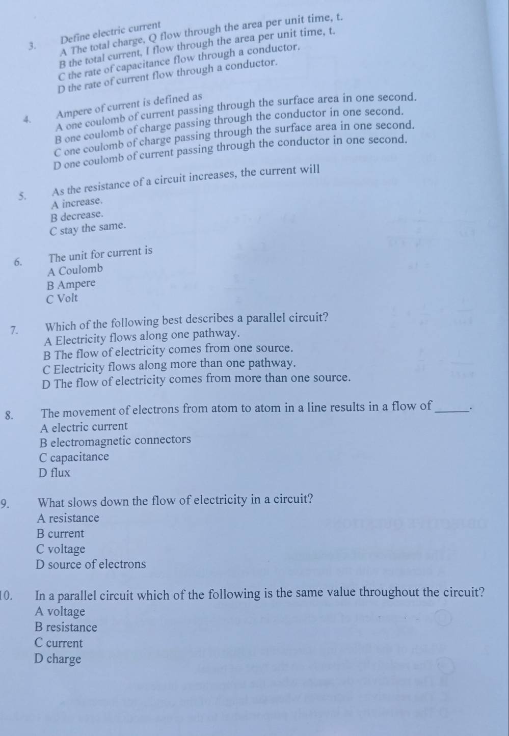 A The total charge, Q flow through the area per unit time, t.
3. Define electric current
B the total current, I flow through the area per unit time, t.
C the rate of capacitance flow through a conductor.
D the rate of current flow through a conductor.
4. Ampere of current is defined as
A one coulomb of current passing through the surface area in one second.
B one coulomb of charge passing through the conductor in one second.
C one coulomb of charge passing through the surface area in one second,
D one coulomb of current passing through the conductor in one second.
5. As the resistance of a circuit increases, the current will
A increase.
B decrease.
C stay the same.
6. The unit for current is
A Coulomb
B Ampere
C Volt
7. Which of the following best describes a parallel circuit?
A Electricity flows along one pathway.
B The flow of electricity comes from one source.
C Electricity flows along more than one pathway.
D The flow of electricity comes from more than one source.
8. The movement of electrons from atom to atom in a line results in a flow of_
A electric current
B electromagnetic connectors
C capacitance
D flux
9. What slows down the flow of electricity in a circuit?
A resistance
B current
C voltage
D source of electrons
10. In a parallel circuit which of the following is the same value throughout the circuit?
A voltage
B resistance
C current
D charge