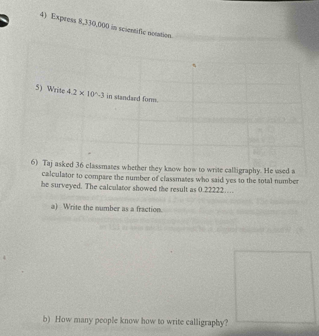 Express 8,330,000 in scientific notation 
5) Write 4.2* 10^(wedge)-3 in standard form. 
6) Taj asked 36 classmates whether they know how to write calligraphy. He used a 
calculator to compare the number of classmates who said yes to the total number 
he surveyed. The calculator showed the result as 0.22222… 
a) Write the number as a fraction. 
b) How many people know how to write calligraphy?