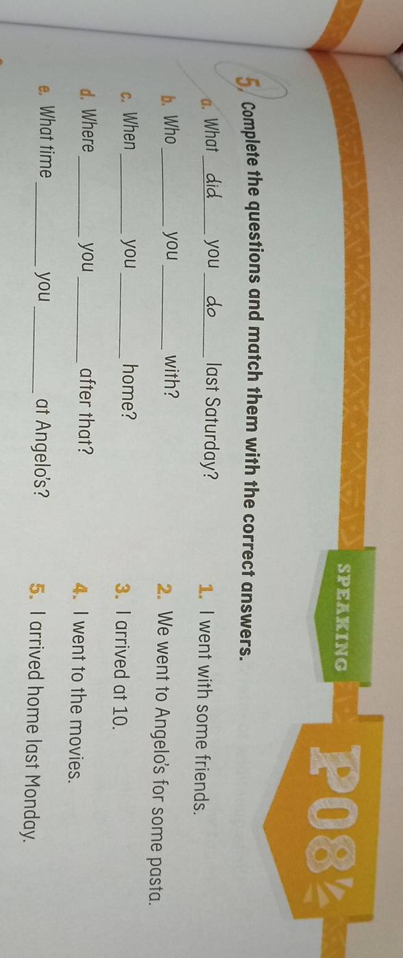 SPEAKING P08½ 
5 Complete the questions and match them with the correct answers. 
a. What _you_ last Saturday? 1. I went with some friends. 
b. Who _you _with? 2. We went to Angelo's for some pasta. 
c. When_ you _home? 3. I arrived at 10. 
d. Where_ you_ after that? 4. I went to the movies. 
e. What time _you _at Angelo's? 5. I arrived home last Monday.