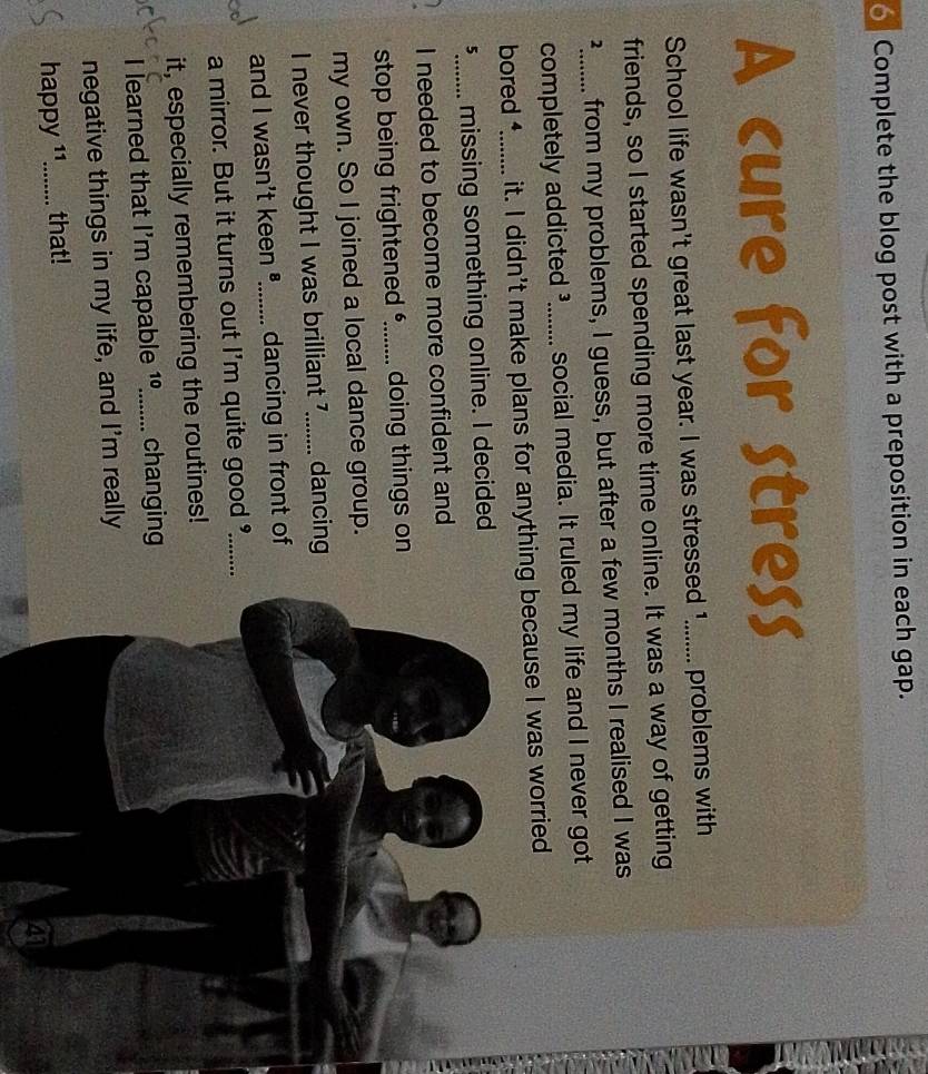 Complete the blog post with a preposition in each gap. 
A cure for stress 
School life wasn't great last year. I was stressed 1....... problems with 
friends, so I started spending more time online. It was a way of getting 
²....... from my problems, I guess, but after a few months I realised I was 
completely addicted ³_ l yàn social media. It ruled my life and I never got 
bored _it. I didn't make plans for anything because I was worried 
5_ missing something online. I decided 
I needed to become more confident and 
stop being frightened _doing things on 
my own. So I joined a local dance group. 
I never thought I was brilliant _dancing 
and I wasn't keen _dancing in front of 
a mirror. But it turns out I'm quite good _ 
it, especially remembering the routines! 
I learned that I'm capable 10 _ changing 
negative things in my life, and I'm really 
happy ¹1_ that! 
41