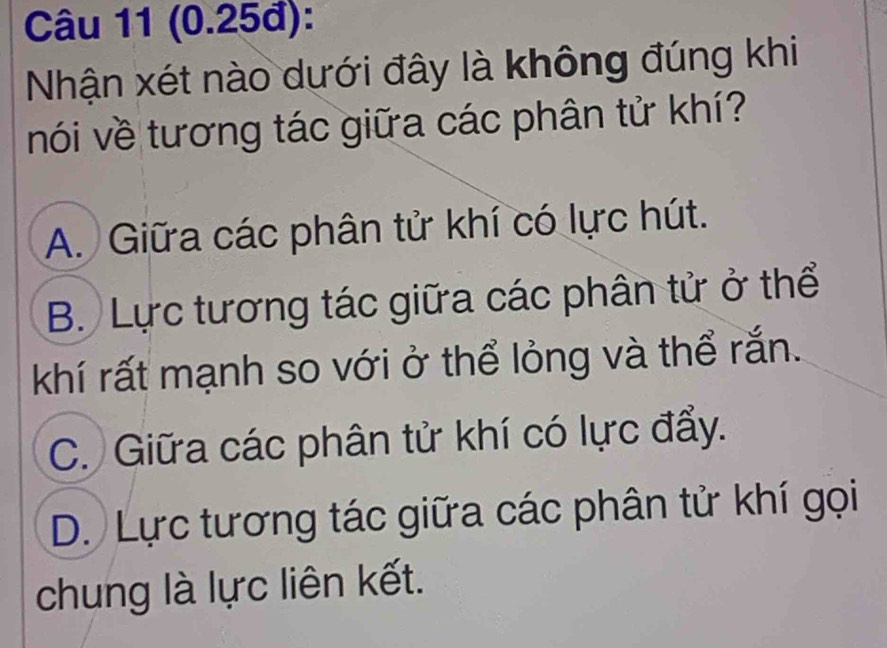 (0.25đ):
Nhận xét nào dưới đây là không đúng khi
nói về tương tác giữa các phân tử khí?
A. Giữa các phân tử khí có lực hút.
B. Lực tương tác giữa các phân tử ở thể
khí rất mạnh so với ở thể lỏng và thể rắn.
C. Giữa các phân tử khí có lực đẩy.
D. Lực tương tác giữa các phân tử khí gọi
chung là lực liên kết.