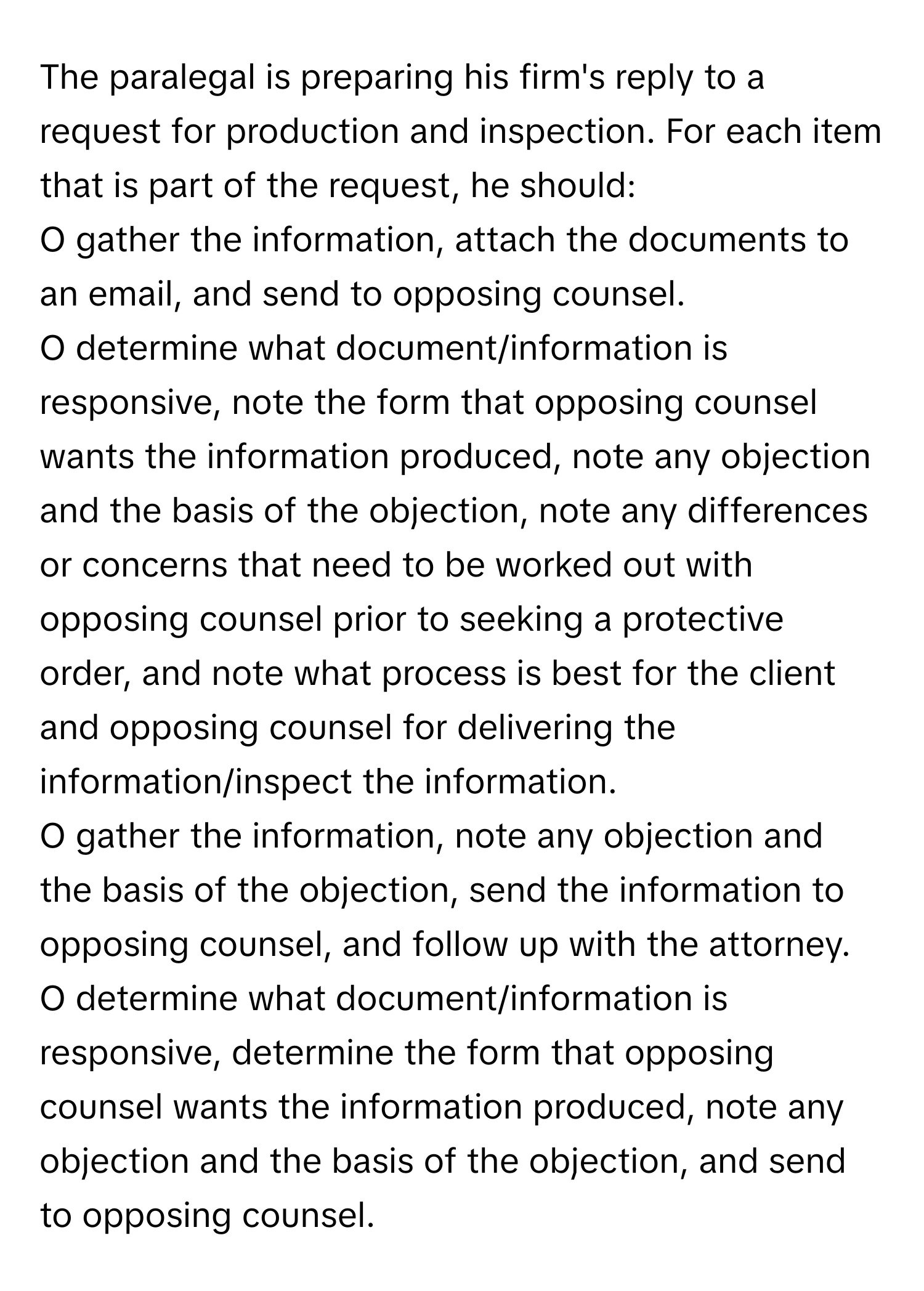 The paralegal is preparing his firm's reply to a request for production and inspection. For each item that is part of the request, he should:

O gather the information, attach the documents to an email, and send to opposing counsel. 
O determine what document/information is responsive, note the form that opposing counsel wants the information produced, note any objection and the basis of the objection, note any differences or concerns that need to be worked out with opposing counsel prior to seeking a protective order, and note what process is best for the client and opposing counsel for delivering the information/inspect the information. 
O gather the information, note any objection and the basis of the objection, send the information to opposing counsel, and follow up with the attorney. 
O determine what document/information is responsive, determine the form that opposing counsel wants the information produced, note any objection and the basis of the objection, and send to opposing counsel.