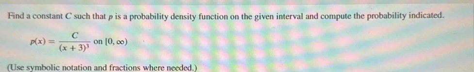 Find a constant C such that p is a probability density function on the given interval and compute the probability indicated.
p(x)=frac C(x+3)^3on[0,∈fty )
(Use symbolic notation and fractions where needed.)