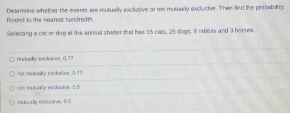 Determine whether the events are mutually exclusive or not mutually exclusive. Then find the probability.
Round to the nearest hundredth.
Selecting a cat or dog at the animal shelter that has 15 cats, 25 dogs, 9 rabbits and 3 horses.
mutually exclusive, 0.77
not mutually exclusive, 0.77
not mutually exclusive, 0.5
mutually exclusive, 0.5