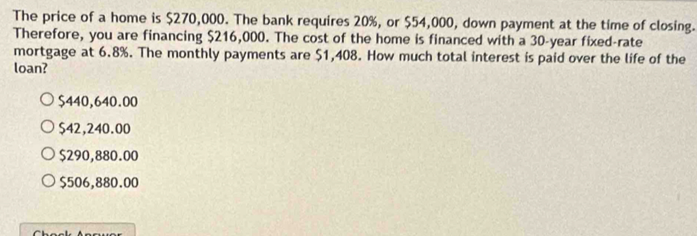 The price of a home is $270,000. The bank requires 20%, or $54,000, down payment at the time of closing.
Therefore, you are financing $216,000. The cost of the home is financed with a 30-year fixed-rate
mortgage at 6.8%. The monthly payments are $1,408. How much total interest is paid over the life of the
loan?
$440,640.00
$42,240.00
$290,880.00
$506,880.00