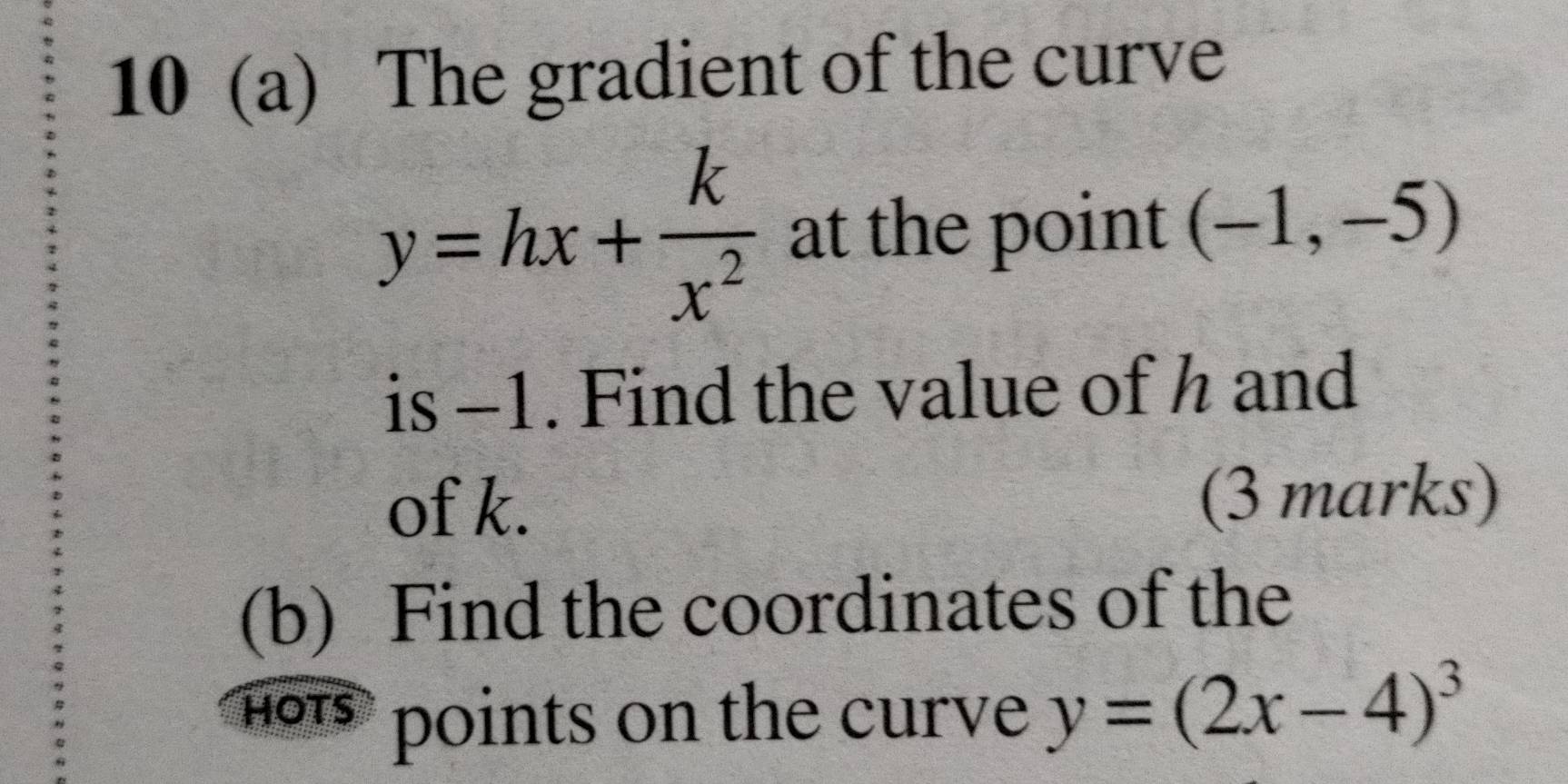 10 (a) The gradient of the curve
y=hx+ k/x^2  at the point (-1,-5)
is -1. Find the value of h and 
of k. (3 marks) 
(b) Find the coordinates of the 
hts points on the curve y=(2x-4)^3