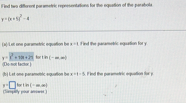 Find two different parametric representations for the equation of the parabola.
y=(x+5)^2-4
(a) Let one parametric equation be x=t. Find the parametric equation for y.
y=t^2+10t+21 for tin(-∈fty ,∈fty )
(Do not factor.) 
(b) Let one parametric equation be x=t-5. Find the parametric equation for y.
y=□ for t in (-∈fty ,∈fty )
(Simplify your answer.)