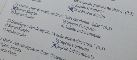 Sculto
lavia muitas pessoas no show."
b) Sujeito Composto (0,5)
Oração sem Sujeito
1I-Qual é o tipo de sujeito na frase: "Eles decidiram viajar.'
Sujeito Simples b) Sujeito Composto (0,5)
c) Sujeito Oculto d) Sujeito Indeterminado
12-Identifique o tipo de sujeito: 'A noite estava silenciosa.''
a) Sujeito Simples b) Sujeito Composto (0,5)
c) Sujeito Oculto d Sujeito Indeterminado
Sujeito Simples *Qual é o tipo de sujeito na frase: "Dizem (
ujeito Oculto