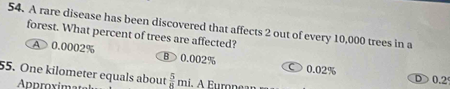 A rare disease has been discovered that affects 2 out of every 10,000 trees in a
forest. What percent of trees are affected?
A 0.0002% B> 0.002% ○ 0.02%
55. One kilometer equals about  5/8 mi
D ) 0.2°