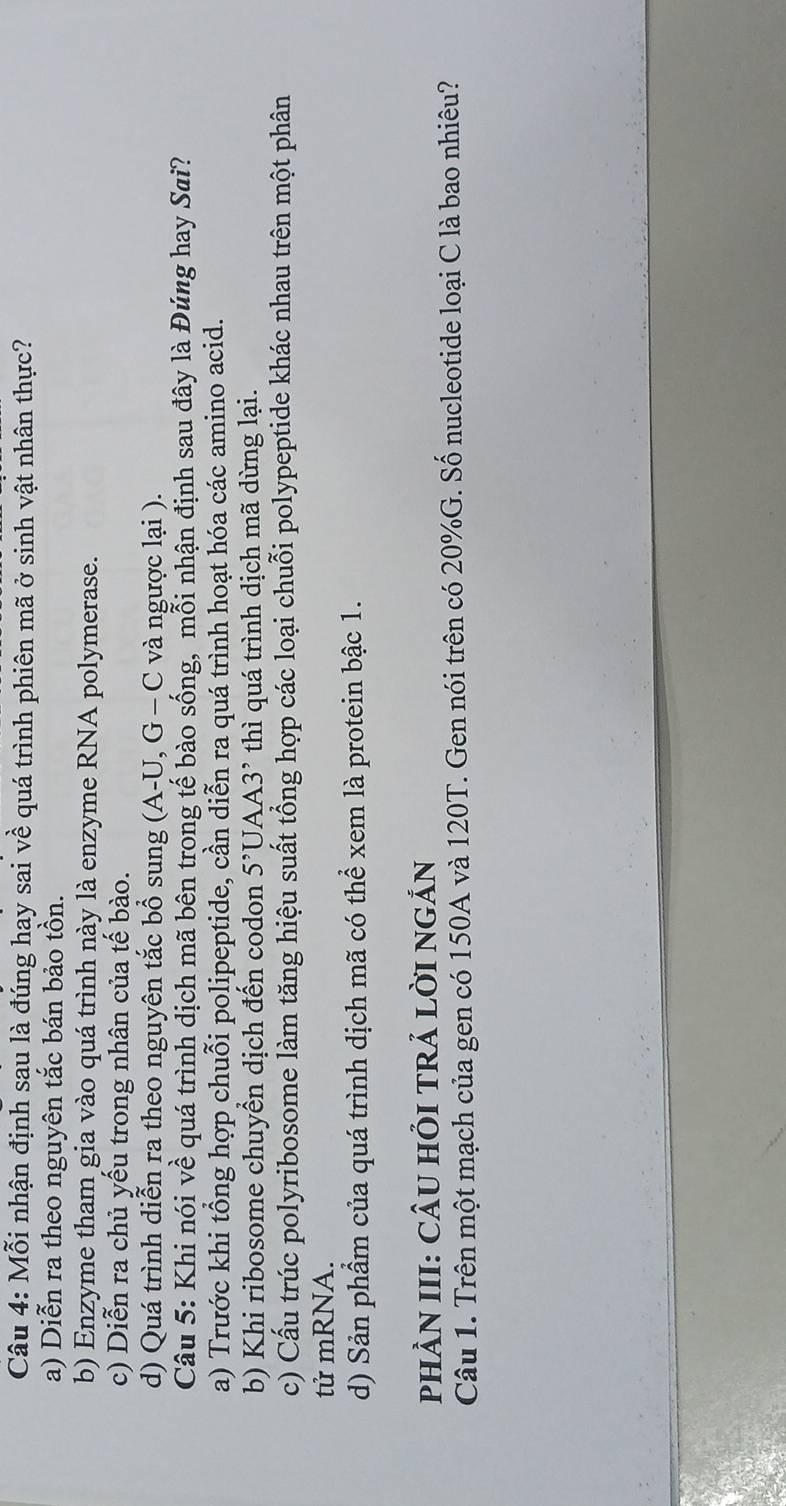 Mỗi nhận định sau là đúng hay sai về quá trình phiên mã ở sinh vật nhân thực?
a) Diễn ra theo nguyên tắc bán bảo tồn.
b) Enzyme tham gia vào quá trình này là enzyme RNA polymerase.
c) Diễn ra chủ yếu trong nhân của tế bào.
d) Quá trình diễn ra theo nguyên tắc bổ sung (A-U, G-C và ngược lại ).
Câu 5: Khi nói về quá trình dịch mã bên trong tế bào sống, mỗi nhận định sau đây là Đúng hay Sai?
a) Trước khi tổng hợp chuỗi polipeptide, cần diễn ra quá trình hoạt hóa các amino acid.
b) Khi ribosome chuyền dịch đến codon 5^(^,)UAA3^(^,) thì quá trình dịch mã dừng lại.
c) Cấu trúc polyribosome làm tăng hiệu suất tổng hợp các loại chuỗi polypeptide khác nhau trên một phân
tử mRNA.
d) Sản phẩm của quá trình dịch mã có thể xem là protein bậc 1.
pHÀN III: CÂU HỏI TRẢ LờI NGẢN
Câu 1. Trên một mạch của gen có 150A và 120T. Gen nói trên có 20% G. Số nucleotide loại C là bao nhiêu?