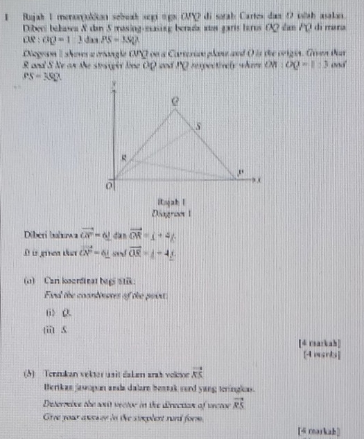 Rajak I menorjokkon sebuak segi tigs OQ di satab Cartes dan D islah asalon. 
Diber bakawa & dan S masing easing berada ats garís tarus OQ dan P0 di mana 
rUe : GQ=12 das PS=JS, X
Negewn I sheves a mangle tNQ on a Carterice plane and ( is the origin. Given that
R and S Ne on the staiger line OQ end PQ rexpectively where OM:OQ=1:3 and
PS=3QP
injab l 
Diograzes 1 
Diberi hahuwa vector CN=0_  dàn vector OR=_ +4/. 
D à gue ta vector CN=6_  st vector OS=_ -4, 
(o) Cari kendinat bagi stik: 
End the coandeeres of the poirt: 
li> Q. 
(ii) 5
[4 rearkah] 
[4 erka] 
(5) Tenrukan vekter usit dahem arah volton vector KS
Berikas jasopon ands dalarn beatak sord yang teringlas. 
Deterreive the sut vector in the direction of vector vector RS
Gree your anesed in the simplent rurd form. 
[4 rearkah]