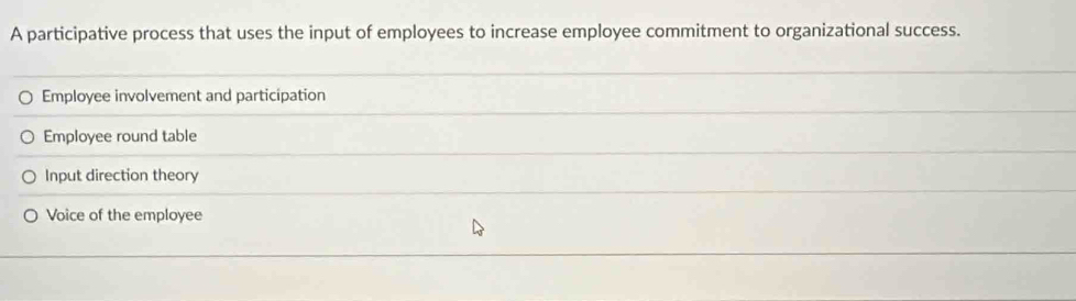 A participative process that uses the input of employees to increase employee commitment to organizational success.
Employee involvement and participation
Employee round table
Input direction theory
Voice of the employee