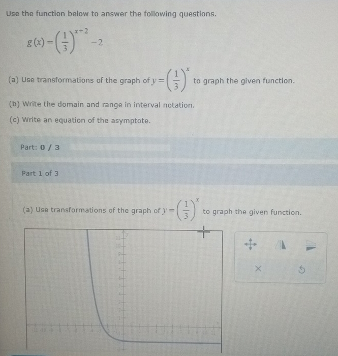 Use the function below to answer the following questions.
g(x)=( 1/3 )^x+2-2
(a) Use transformations of the graph of y=( 1/3 )^x to graph the given function.
(b) Write the domain and range in interval notation.
(c) Write an equation of the asymptote.
Part: 0 / 3
Part 1 of 3
(a) Use transformations of the graph of y=( 1/3 )^x to graph the given function.
×