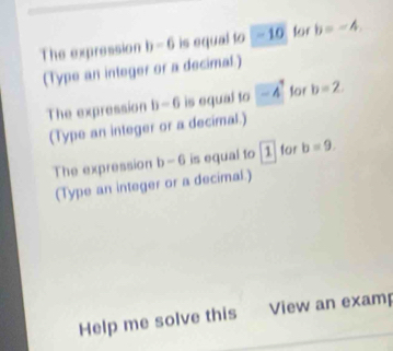 The expression b-6 is equal to -10 tor b=-4. 
(Type an integer or a decimal.) 
The expression b-6 is equal to -4 for b=2. 
(Type an integer or a decimal.) 
The expression b-6 is equal to 1 for b=9. 
(Type an integer or a decimal.) 
Help me solve this View an examp