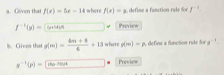 Given that f(x)=5x-14 where f(x)=y , define a function rule for f^(-1),
f^(-1)(y)=(y+14)/5 Preview 
b. Given that g(m)= (4m+8)/6 +13 where g(m)=p , define a function rule for g^(-1).
g^(-1)(p)=(6p-70)/4
Preview