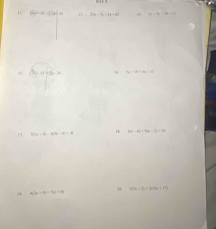 DAY5 
12. 16x+42-13x+24 13. 23x-7x-14=82 14. 3x+7x-18=12
15. -3x-14-2x-26 16. 7x+19=5x-13
18. 
17. 7(3x+4)-3(5x-4)=-8 3(x-6)+9(x-2)=36
20. 3(5x-2)=2(10x+17)
19. 4(2x+9)=7(x+6)