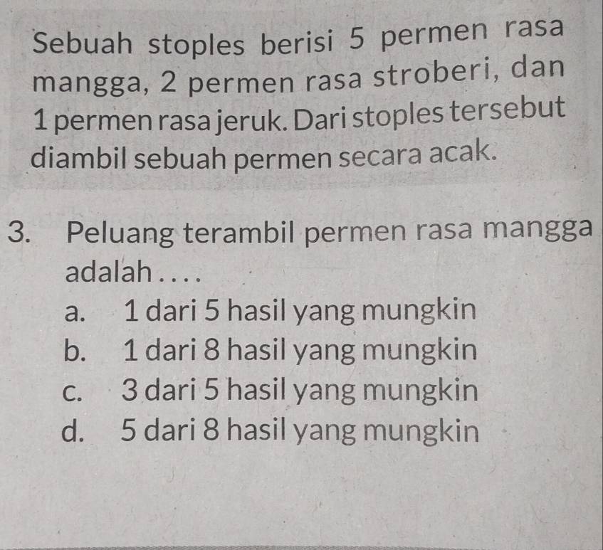 Sebuah stoples berisi 5 permen rasa
mangga, 2 permen rasa stroberi, dan
1 permen rasa jeruk. Dari stoples tersebut
diambil sebuah permen secara acak.
3. Peluang terambil permen rasa mangga
adalah . . . .
a. 1 dari 5 hasil yang mungkin
b. 1 dari 8 hasil yang mungkin
c. 3 dari 5 hasil yang mungkin
d. 5 dari 8 hasil yang mungkin