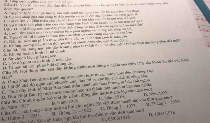 D. Tăng cường phân chia lãnh thổ thể giới
Câu 32. Yếu tổ nào sau đây đưa đến sự chuyên biển của chủ nghĩa tư bản từ tự do cạnh tranh sang giai
đoạn độc quyèn?
A. Sự phát triển của lực lượng sản xuất dưới tác dụng của tiến bộ khoa học - kỹ thuật.
B. Sự sáp nhập của các công ty độc quyên và sự ra đời các tổ chức tín dụng quốc tế.
C. Sự ra đời và phát triển của các tổ chức liên kết khu vực nhiều nơi trên thể giới.
D. Sự hình thành phát triển của các trung tâm kinh tế tài chính nhiều nơi trên thể giới.
Câu 33. Nội dung nào sau đây phân ánh đúng về bản chất chủ nghĩa tư bản hiện đại?
A. Luôn tìm cách xóa bỏ sự chênh lệch giàu nghèo và những bắt công xã hội.
B. Theo đuổi lợi nhuận là mục tiêu cao nhất và cuối cùng của các nhà tư bản.
C. Đầu tư, hợp tác nhằm mục tiêu thúc đầy sự phát triển kinh tế toàn cầu.
D. Không ngừng đấu tranh đòi quyền lợi chính đáng cho người lao động.
Câu 34. Nội dung nào sau đây không phải là thách thức mà chủ nghĩa tư bản hiện đại đang phải đổi mặt?
A. Khủng hoảng kinh tế, tài chính.
B. Sự chênh lệch giảu nghèo.
C. Tốc độ phát triền kinh tế toàn cầu.
D. Tệ nạn xã hội, phân biệt chủng tộc.
Câu 35, Nội dung nào sau đây không phản ánh đúng ý nghĩa của cuộc Duy tân Minh Trị đối với Nhật
A. Giúp Nhật Bản được tránh nguy cơ xâm lược từ các nước thực dân phương Tây.
Bản?
B. Lật đồ chế độ quân chủ chuyên chế, đưa tới sự xác lập của chế độ cộng hòa.
C. Thúc đầy kinh tế Nhật Bản phát triển mạnh mẽ theo hướng tư bản chủ nghĩa.
D. Đưa Nhật Bản từ một nước phong kiến trở thành một nước tư bản chủ nghĩa.
D. Năm 1922.
Câu 36. Chính quyền Xô viết do Lênin đứng đầu được thành lập vào năm nào?
A. Năm 1917 B. Năm 1918. C. Năm 1919.
Câu 37. Liên bang Cộng hoà xã hội chủ nghĩa Xô viết được thành lập vào thời gian nào?
A. Tháng 3 - 1921. B. Tháng 12 - 1922. C. Tháng 3 - 1923. D. Tháng 1 - 1924.
C. 05/03/1918 D. 19/11/1918
mi hội Xô viết toàn Nga lần thứ hai diễn ra vào thời gian nào?