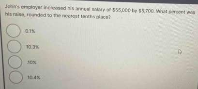 John's employer increased his annual salary of $55,000 by $5,700. What percent was
his raise, rounded to the nearest tenths place?
0.1%
10.3% . 10%
10.4%