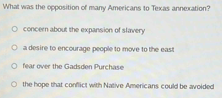 What was the opposition of many Americans to Texas annexation?
concern about the expansion of slavery
a desire to encourage people to move to the east
fear over the Gadsden Purchase
the hope that conflict with Native Americans could be avoided