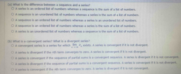 What is the difference between a sequence and a series?
A series is an ordered list of numbers whereas a sequence is the sum of a list of numbers.
A sequence is an unordered list of numbers whereas a series is the sum of a list of numbers.
A sequence is an ordered list of numbers whereas a series is an unordered list of numbers.
A sequence is an ordered list of numbers whereas a series is the sum of a list of numbers.
A series is an unordered list of numbers whereas a sequence is the sum of a list of numbers.
(b) What is a convergent series? What is a divergent series?
A convergent series is a series for which limlimits _nto ∈fty a_n exists. A series is convergent if it is not divergent.
A series is divergent if the nth term converges to zero. A series is convergent if it is not divergent.
A series is convergent if the sequence of partial sums is a convergent sequence. A series is divergent if it is not convergent.
A series is divergent if the sequence of partial sums is a convergent sequence. A series is convergent if it is not divergent.
A series is convergent if the nth term converges to zero. A series is divergent if it is not convergent.