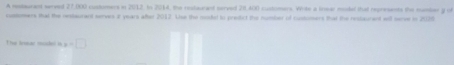 A restaurant served 27,000 customers in 2012. In 2014, the restaurant served 28,400 customers. Wrike a lnear model that represents the manber y of 
customers that the restaurant serves 2 years after 2017. Use the modet to predict the number of customers that the restaurent wll nerve io 2020 
The lear mue i x=□