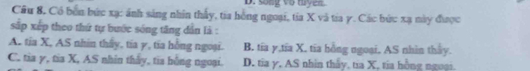 song vo tuyen.
Cầu 8, Có bón bức xạ: ánh sáng nhân thấy, tia hồng ngoại, tía X và tia y. Các bức xạ mày được
sắp xếp theo thứ tự bước sóng tăng dân là :
A. tia X, AS nhin thấy, tía γ, tia hồng ngoại. B. tía y,tĩa X, tĩa hồng ngoại, AS nhìn thay.
C. tia γ, tia X, AS nhìn tháy, tia hồng ngoại. D. tỉa γ. AS nhìn thấy, tía X, tia hồng ngoại.